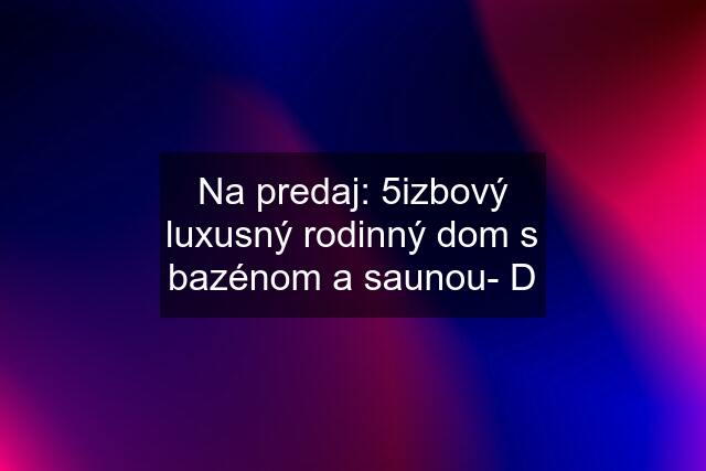 Na predaj: 5izbový luxusný rodinný dom s bazénom a saunou- D