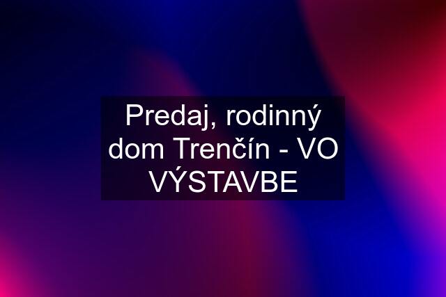 Predaj, rodinný dom Trenčín - VO VÝSTAVBE