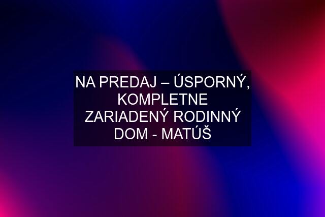 NA PREDAJ – ÚSPORNÝ, KOMPLETNE ZARIADENÝ RODINNÝ DOM - MATÚŠ