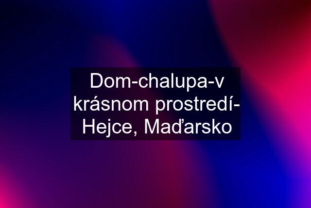 Dom-chalupa-v krásnom prostredí- Hejce, Maďarsko