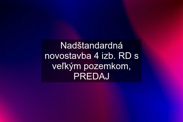 Nadštandardná novostavba 4 izb. RD s veľkým pozemkom, PREDAJ