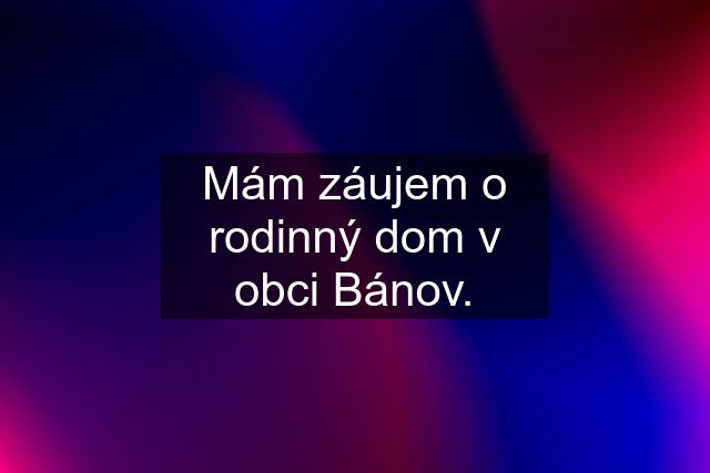 Mám záujem o rodinný dom v obci Bánov.