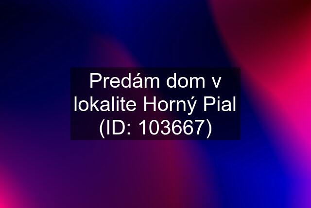 Predám dom v lokalite Horný Pial (ID: 103667)