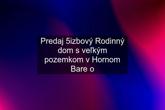 Predaj 5izbový Rodinný dom s veľkým pozemkom v Hornom Bare o