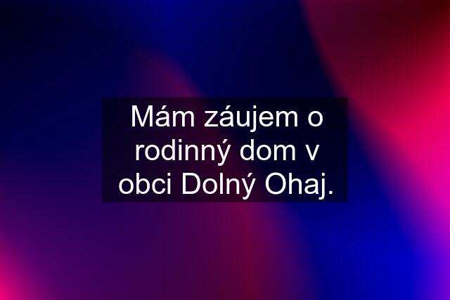 Mám záujem o rodinný dom v obci Dolný Ohaj.