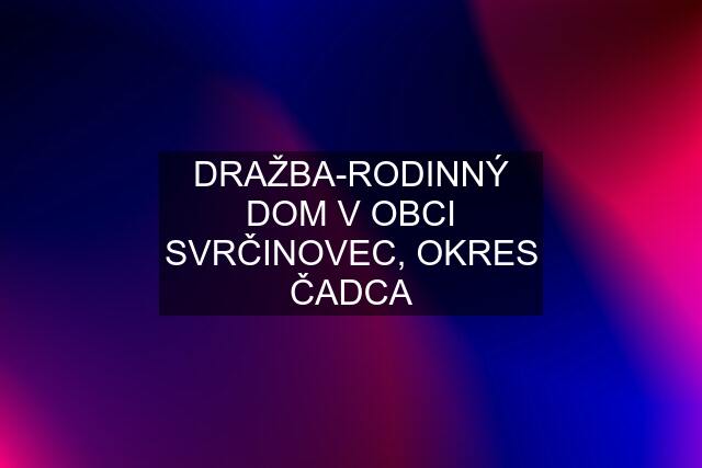 DRAŽBA-RODINNÝ DOM V OBCI SVRČINOVEC, OKRES ČADCA