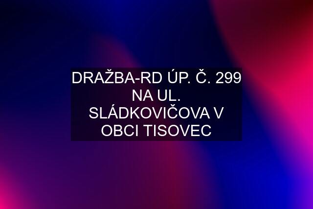 DRAŽBA-RD ÚP. Č. 299 NA UL. SLÁDKOVIČOVA V OBCI TISOVEC