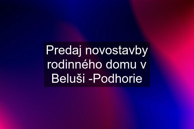 Predaj novostavby rodinného domu v Beluši -Podhorie