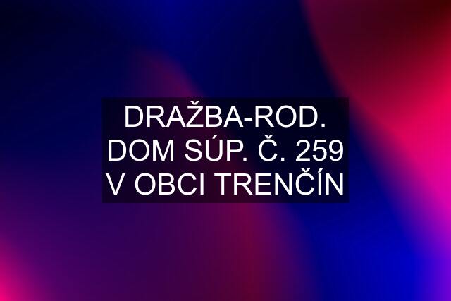 DRAŽBA-ROD. DOM SÚP. Č. 259 V OBCI TRENČÍN