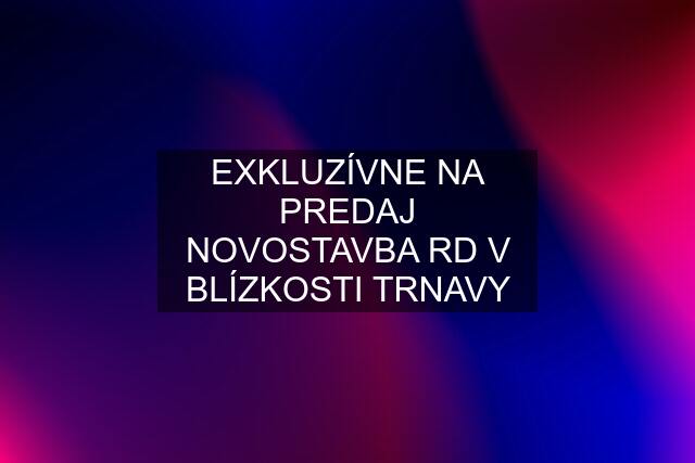 EXKLUZÍVNE NA PREDAJ NOVOSTAVBA RD V BLÍZKOSTI TRNAVY