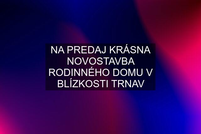 NA PREDAJ KRÁSNA NOVOSTAVBA RODINNÉHO DOMU V BLÍZKOSTI TRNAV