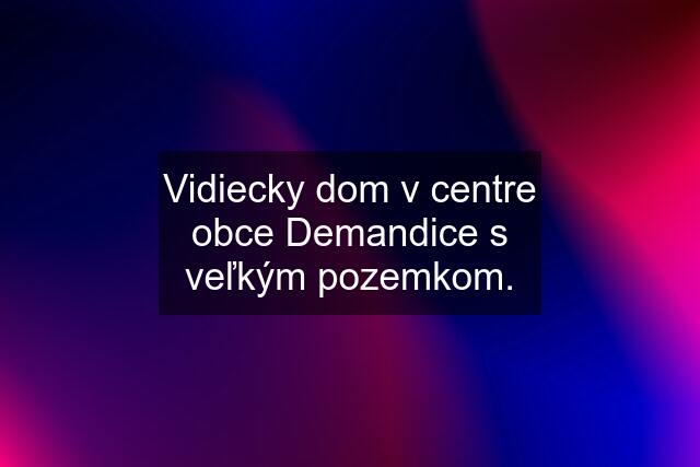 Vidiecky dom v centre obce Demandice s veľkým pozemkom.