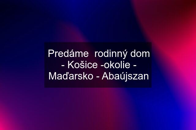 Predáme  rodinný dom - Košice -okolie - Maďarsko - Abaújszan