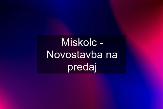 Miskolc - Novostavba na predaj