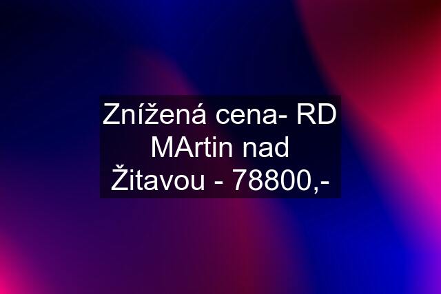 Znížená cena- RD MArtin nad Žitavou - 78800,-