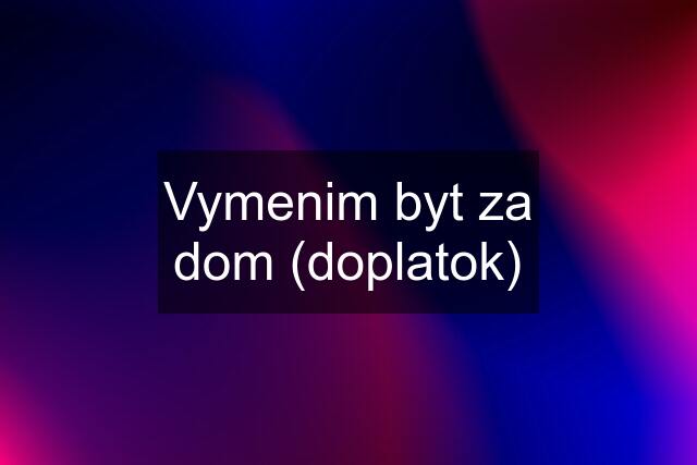 Vymenim byt za dom (doplatok)