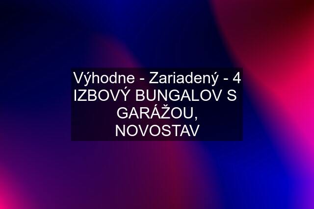 Výhodne - Zariadený - 4 IZBOVÝ BUNGALOV S GARÁŽOU, NOVOSTAV