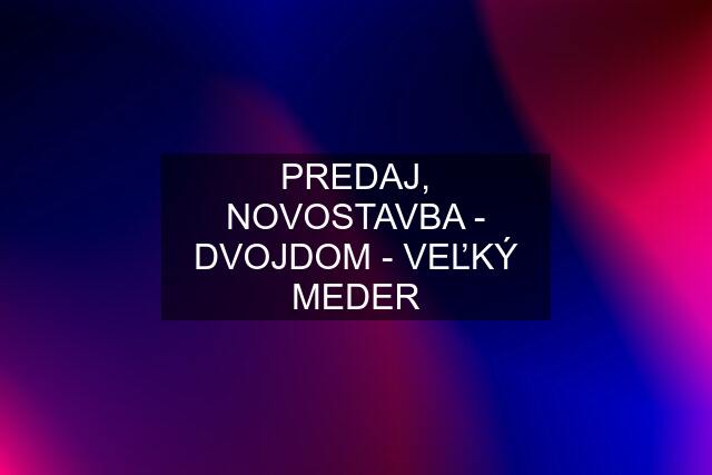 PREDAJ, NOVOSTAVBA - DVOJDOM - VEĽKÝ MEDER