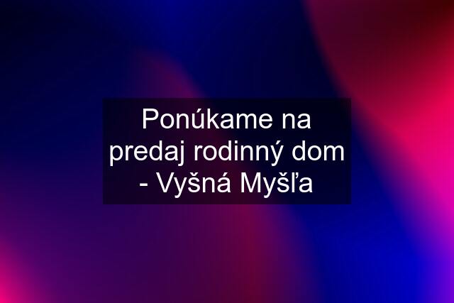 Ponúkame na predaj rodinný dom - Vyšná Myšľa