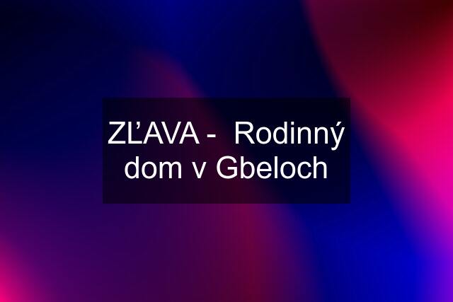 ZĽAVA -  Rodinný dom v Gbeloch