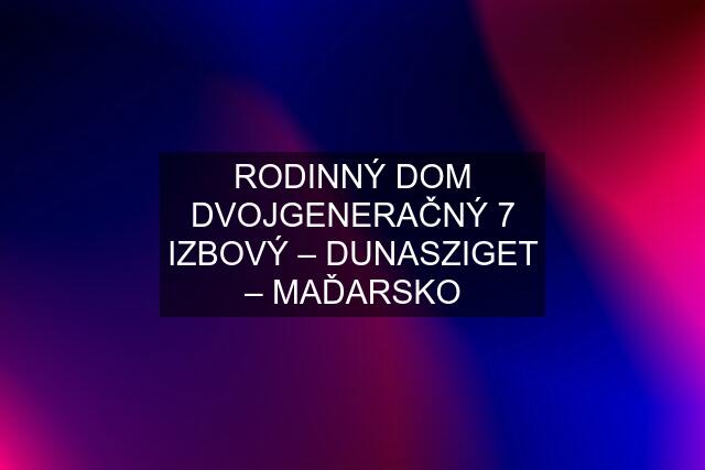 RODINNÝ DOM DVOJGENERAČNÝ 7 IZBOVÝ – DUNASZIGET – MAĎARSKO