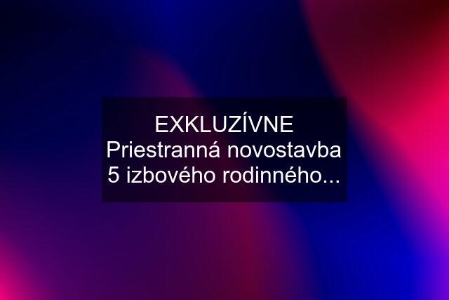 EXKLUZÍVNE Priestranná novostavba 5 izbového rodinného...