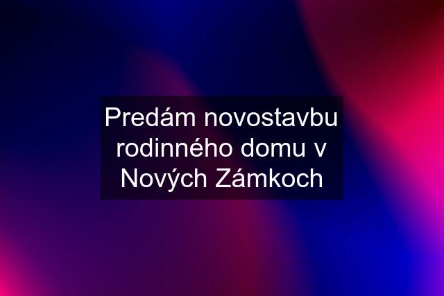 Predám novostavbu rodinného domu v Nových Zámkoch