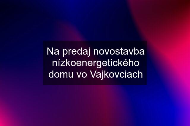 Na predaj novostavba nízkoenergetického domu vo Vajkovciach