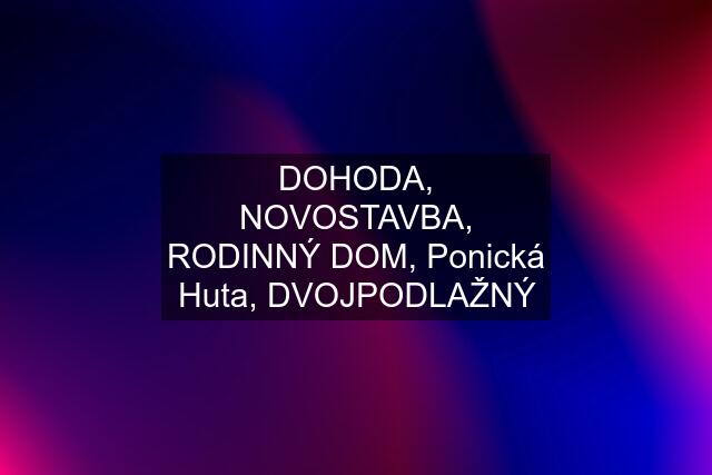 DOHODA, NOVOSTAVBA, RODINNÝ DOM, Ponická Huta, DVOJPODLAŽNÝ