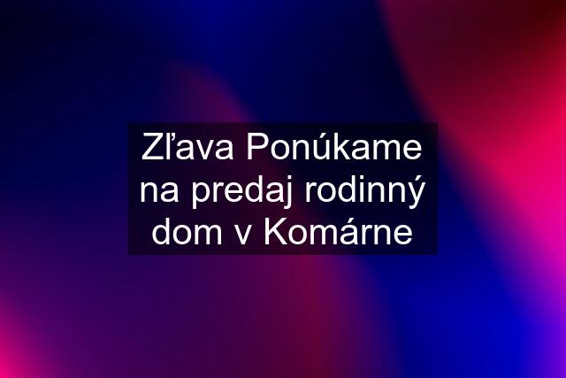 Zľava Ponúkame na predaj rodinný dom v Komárne