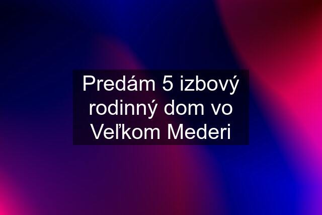 Predám 5 izbový rodinný dom vo Veľkom Mederi