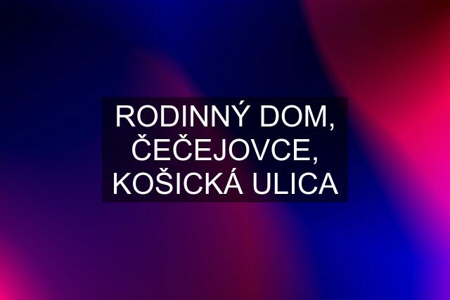 RODINNÝ DOM, ČEČEJOVCE, KOŠICKÁ ULICA