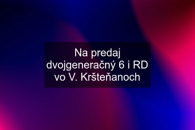 Na predaj dvojgeneračný 6 i RD vo V. Kršteňanoch