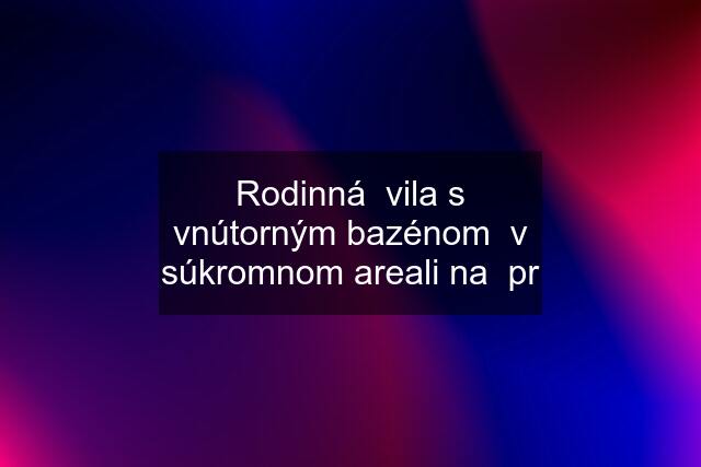 Rodinná  vila s vnútorným bazénom  v súkromnom areali na  pr