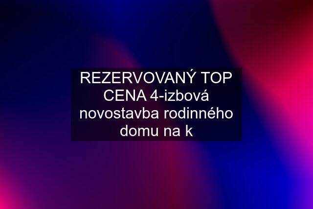 REZERVOVANÝ TOP CENA 4-izbová novostavba rodinného domu na k