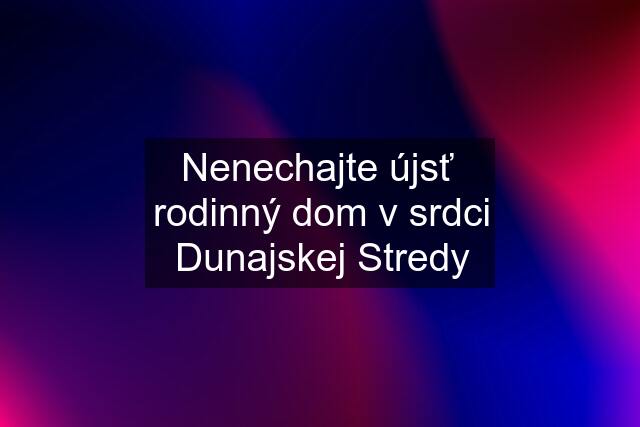 Nenechajte újsť  rodinný dom v srdci Dunajskej Stredy