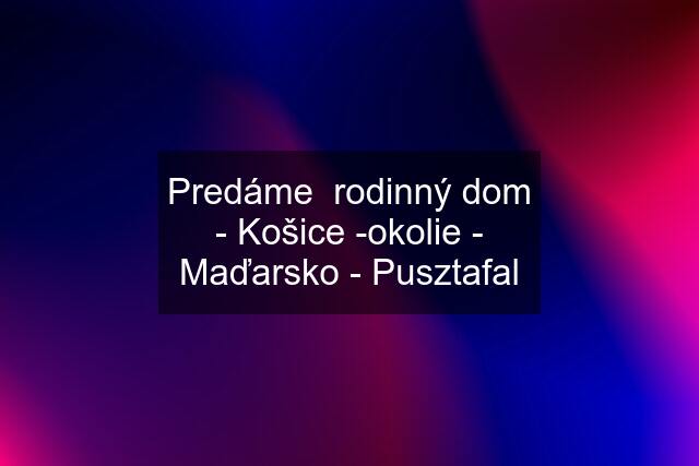 Predáme  rodinný dom - Košice -okolie - Maďarsko - Pusztafal