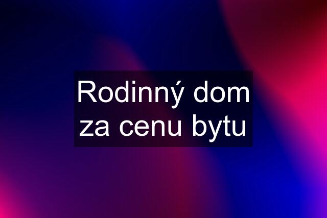 Rodinný dom za cenu bytu