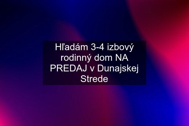 Hľadám 3-4 izbový rodinný dom NA PREDAJ v Dunajskej Strede