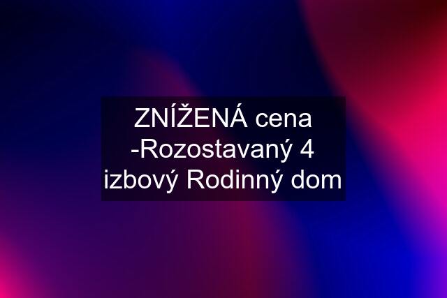 ZNÍŽENÁ cena -Rozostavaný 4 izbový Rodinný dom