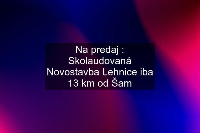 Na predaj : Skolaudovaná Novostavba Lehnice iba 13 km od Šam