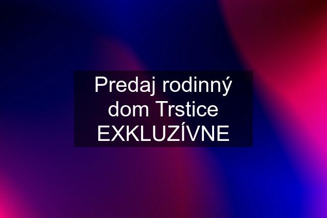 Predaj rodinný dom Trstice EXKLUZÍVNE