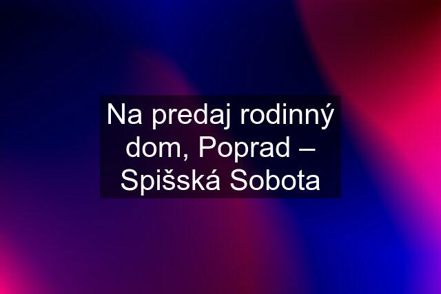 Na predaj rodinný dom, Poprad – Spišská Sobota