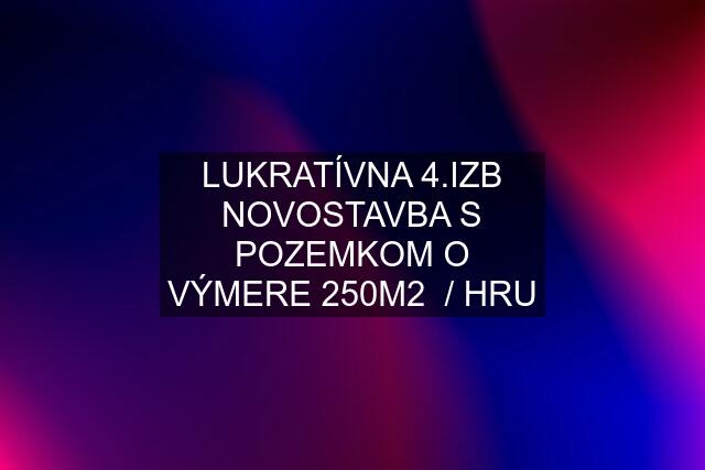 LUKRATÍVNA 4.IZB NOVOSTAVBA S POZEMKOM O VÝMERE 250M2  / HRU