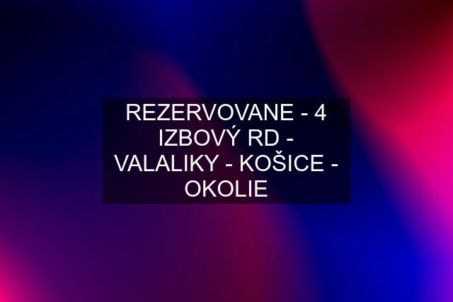 REZERVOVANE - 4 IZBOVÝ RD - VALALIKY - KOŠICE - OKOLIE