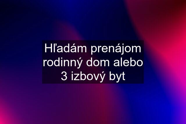 Hľadám prenájom rodinný dom alebo 3 izbový byt