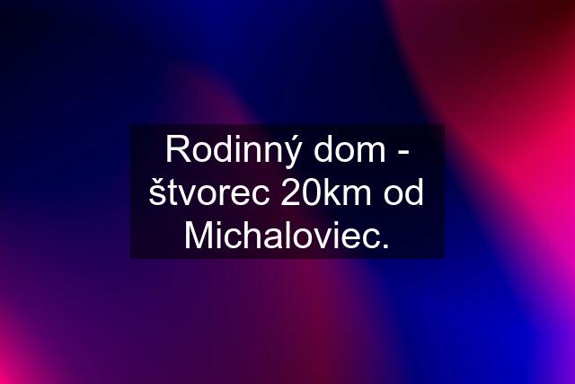 Rodinný dom - štvorec 20km od Michaloviec.