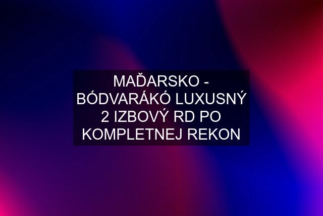 MAĎARSKO - BÓDVARÁKÓ LUXUSNÝ 2 IZBOVÝ RD PO KOMPLETNEJ REKON