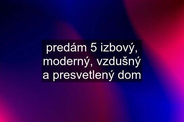 predám 5 izbový, moderný, vzdušný a presvetlený dom