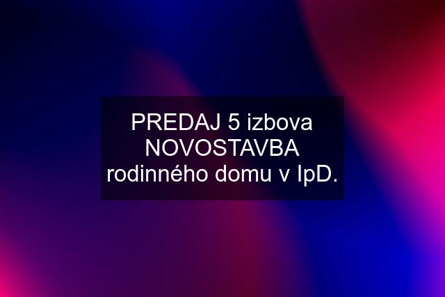 PREDAJ 5 izbova NOVOSTAVBA rodinného domu v IpD.